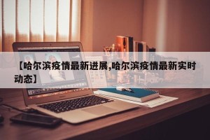 【哈尔滨疫情最新进展,哈尔滨疫情最新实时动态】