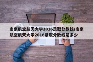 南京航空航天大学2016录取分数线/南京航空航天大学2016录取分数线是多少