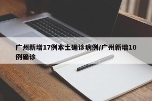 广州新增17例本土确诊病例/广州新增10例确诊