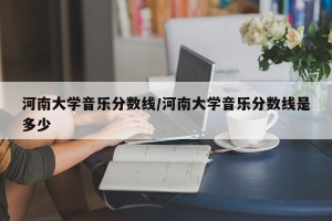 河南大学音乐分数线/河南大学音乐分数线是多少