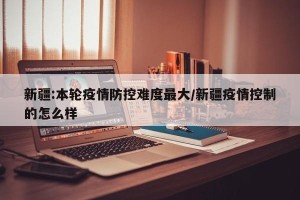 新疆:本轮疫情防控难度最大/新疆疫情控制的怎么样