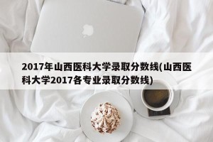 2017年山西医科大学录取分数线(山西医科大学2017各专业录取分数线)