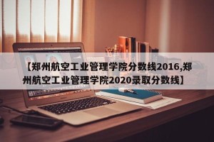 【郑州航空工业管理学院分数线2016,郑州航空工业管理学院2020录取分数线】