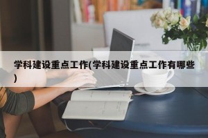学科建设重点工作(学科建设重点工作有哪些)