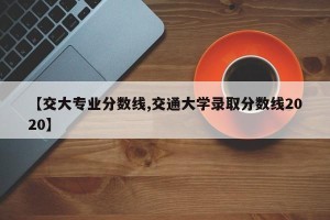 【交大专业分数线,交通大学录取分数线2020】