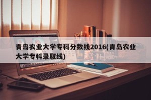 青岛农业大学专科分数线2016(青岛农业大学专科录取线)