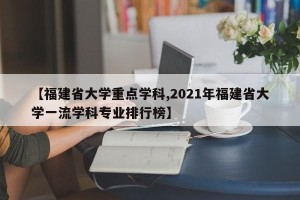 【福建省大学重点学科,2021年福建省大学一流学科专业排行榜】