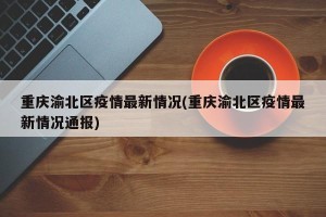 重庆渝北区疫情最新情况(重庆渝北区疫情最新情况通报)
