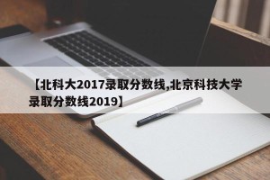 【北科大2017录取分数线,北京科技大学录取分数线2019】