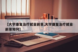 【大学康复治疗就业前景,大学康复治疗就业前景如何】