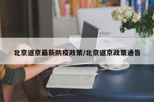 北京返京最新防疫政策/北京返京政策通告
