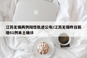 江苏无锡两例阳性轨迹公布/江苏无锡昨日新增61例本土确诊