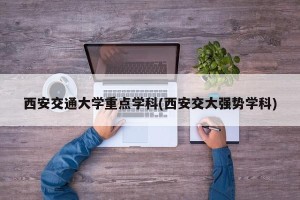 西安交通大学重点学科(西安交大强势学科)