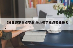 【淮北师范重点专业,淮北师范重点专业排名】