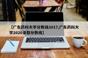 【广东药科大学分数线2017,广东药科大学2020录取分数线】