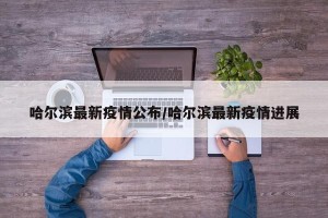 哈尔滨最新疫情公布/哈尔滨最新疫情进展