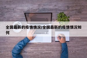 全国最新的疫情情况/全国最新的疫情情况如何