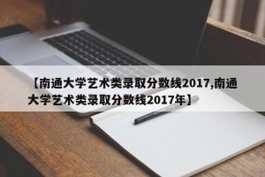 【南通大学艺术类录取分数线2017,南通大学艺术类录取分数线2017年】