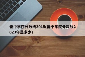 晋中学院分数线2015(晋中学院分数线2023年是多少)