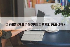 工商银行黄金价格(中国工商银行黄金价格)