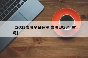 【2023高考今日开考,高考2023年时间】