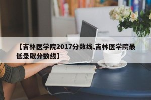 【吉林医学院2017分数线,吉林医学院最低录取分数线】