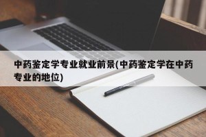 中药鉴定学专业就业前景(中药鉴定学在中药专业的地位)