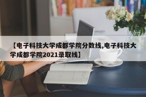 【电子科技大学成都学院分数线,电子科技大学成都学院2021录取线】