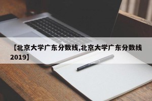 【北京大学广东分数线,北京大学广东分数线2019】