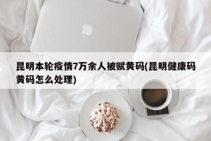 昆明本轮疫情7万余人被赋黄码(昆明健康码黄码怎么处理)