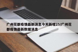 广州花都疫情最新消息今天新增25/广州花都疫情最新数据消息